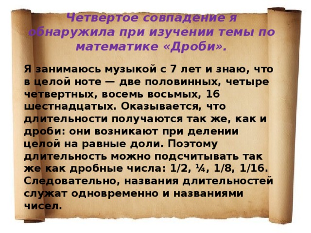 Четвертое совпадение я обнаружила при изучении темы по математике «Дроби».  Я занимаюсь музыкой с 7 лет и знаю, что в целой ноте — две половинных, четыре четвертных, восемь восьмых, 16 шестнадцатых. Оказывается, что длительности получаются так же, как и дроби: они возникают при делении целой на равные доли. Поэтому длительность можно подсчитывать так же как дробные числа: 1/2, ¼, 1/8, 1/16. Следовательно, названия длительностей служат одновременно и названиями чисел. 