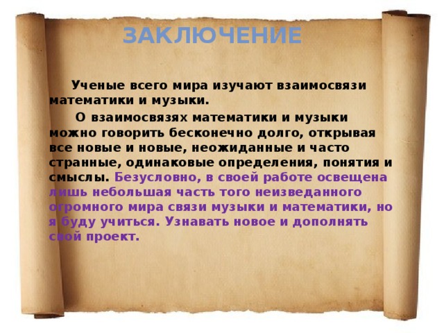 Заключение Ученые всего мира изучают взаимосвязи математики и музыки.  О  взаимосвязях математики и музыки можно говорить бесконечно долго, открывая все новые и новые, неожиданные и часто странные, одинаковые определения, понятия и смыслы. Безусловно, в своей работе освещена лишь небольшая часть того неизведанного огромного мира связи музыки и математики, но я буду учиться. Узнавать новое и дополнять свой проект.  