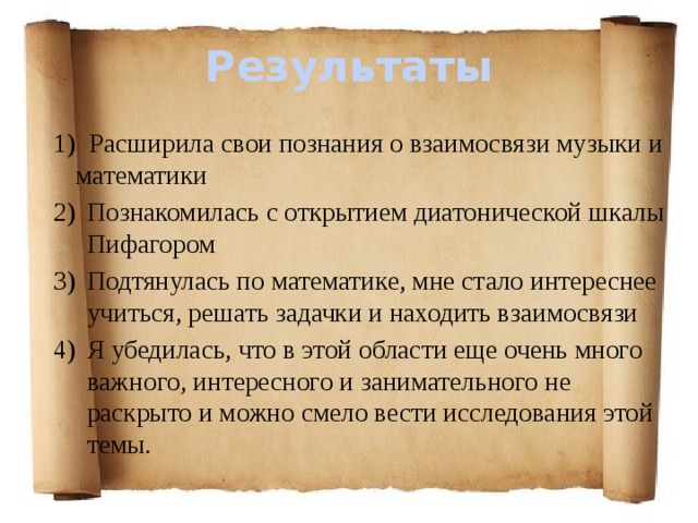 Результаты  Расширила свои познания о взаимосвязи музыки и математики Познакомилась с открытием диатонической шкалы Пифагором Подтянулась по математике, мне стало интереснее учиться, решать задачки и находить взаимосвязи Я убедилась, что в этой области еще очень много важного, интересного и занимательного не раскрыто и можно смело вести исследования этой темы.   