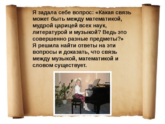 Я задала себе вопрос: «Какая связь может быть между математикой, мудрой царицей всех наук, литературой и музыкой? Ведь это совершенно разные предметы?» Я решила найти ответы на эти вопросы и доказать, что связь между музыкой, математикой и словом существует. 