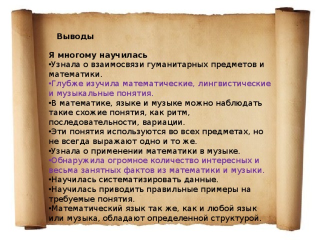Выводы Я многому научилась Узнала о взаимосвязи гуманитарных предметов и математики. Глубже изучила математические, лингвистические и музыкальные понятия. В математике, языке и музыке можно наблюдать такие схожие понятия, как ритм, последовательности, вариации. Эти понятия используются во всех предметах, но не всегда выражают одно и то же. Узнала о применении математики в музыке. Обнаружила огромное количество интересных и весьма занятных фактов из математики и музыки. Научилась систематизировать данные. Научилась приводить правильные примеры на требуемые понятия. Математический язык так же, как и любой язык или музыка, обладают определенной структурой. 