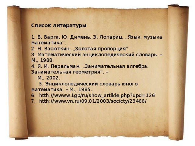 Список литературы   1. Б. Варга, Ю. Димень, Э. Лопариц. „Язык, музыка, математика”. 2. Н. Васюткин. „Золотая пропорция”. 3. Математический энциклопедический словарь. – М., 1988. 4. Я. И. Перельман. „Занимательная алгебра. Занимательная геометрия”. –  М., 2002.  5. Энциклопедический словарь юного математика. – М., 1985. 6. htth://wwww.1gb/ru/show_artikle.php?upd=126 7. htth://www.vn.ru/09.01/2003/socicty/23466/ 
