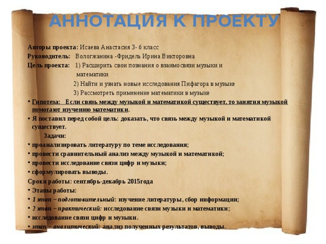 Аннотация к проекту  Авторы проекта: Исаева Анастасия 3- б класс Руководитель: Вологжанина -Фридель Ирина Викторовна Цель проекта: 1) Расширить свои познания о взаимосвязи музыки и  математики  2) Найти и узнать новые исследования Пифагора в музыке  3) Рассмотреть применение математики в музыке Гипотеза: Если связь между музыкой и математикой существует, то занятия музыкой помогают изучению математики . Я поставил перед собой цель: доказать, что связь между музыкой и математикой существует.  Задачи: проанализировать литературу по теме исследования; провести сравнительный анализ между музыкой и математикой; провести исследование связи цифр и музыки; сформулировать выводы. Сроки работы: сентябрь-декабрь 2015года Этапы работы: 1 этап – подготовительный : изучение литературы, сбор информации; 2 этап – практический: исследование связи музыки и математики; исследование связи цифр и музыки. этап – аналитический: анализ полученных результатов, выводы. 