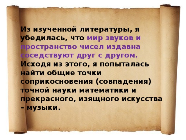 Из изученной литературы, я убедилась, что мир звуков и пространство чисел издавна соседствуют друг с другом. Исходя из этого, я попыталась найти общие точки соприкосновения (совпадения) точной науки математики и прекрасного, изящного искусства – музыки. 