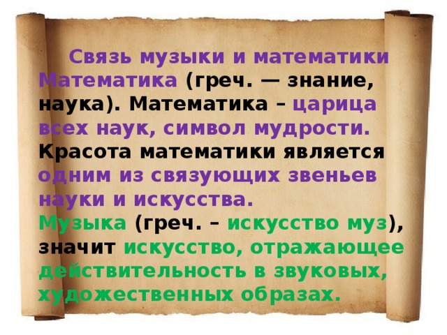 Связь музыки и математики Математика (греч. — знание, наука). Математика – царица всех наук, символ мудрости. Красота математики является одним из связующих звеньев науки и искусства. Музыка (греч. – искусство муз ), значит искусство, отражающее действительность в звуковых, художественных образах. 