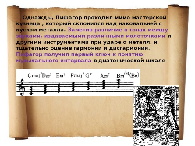  Однажды, Пифагор проходил мимо мастерской кузнеца , который склонился над наковальней с куском металла. Заметив различие в тонах между звуками, издаваемыми различными молоточками и другими инструментами при ударе о металл, и тщательно оценив гармонии и дисгармонии, Пифагор получил первый ключ к понятию музыкального интервала в диатонической шкале 