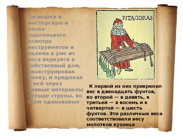 Он вошел в мастерскую и после тщательного осмотра инструментов и оценки в уме их веca вернулся в собственный дом, сконструировал балку, и приделал к ней через равные интервалы четыре струны, во всем одинаковые  К первой из них прикрепил вес в двенадцать фунтов, ко второй — в девять, к третьей — в восемь и к четвертой — в шесть фунтов. Эти различные веса соответствовали весу молотков кузнеца 