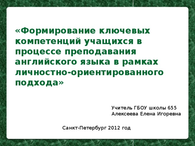 «Формирование ключевых компетенций учащихся в процессе преподавания английского языка в рамках личностно-ориентированного подхода» Учитель ГБОУ школы 655 Алексеева Елена Игоревна Санкт-Петербург 2012 год 