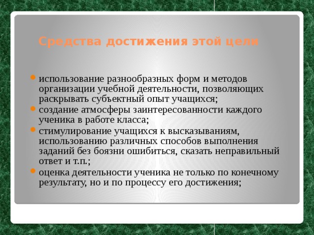 Средства достижения этой цели использование разнообразных форм и методов организации учебной деятельности, позволяющих раскрывать субъектный опыт учащихся; создание атмосферы заинтересованности каждого ученика в работе класса; стимулирование учащихся к высказываниям, использованию различных способов выполнения заданий без боязни ошибиться, сказать неправильный ответ и т.п.; оценка деятельности ученика не только по конечному результату, но и по процессу его достижения; 