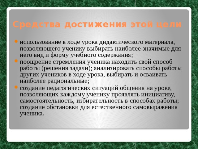 Средства достижения этой цели использование в ходе урока дидактического материала, позволяющего ученику выбирать наиболее значимые для него вид и форму учебного содержания; поощрение стремления ученика находить свой способ работы (решения задачи); анализировать способы работы других учеников в ходе урока, выбирать и осваивать наиболее рациональные; создание педагогических ситуаций общения на уроке, позволяющих каждому ученику проявлять инициативу, самостоятельность, избирательность в способах работы; создание обстановки для естественного самовыражения ученика. 