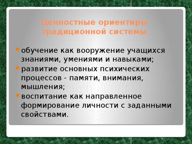 Ценностные ориентиры традиционной системы обучение как вооружение учащихся знаниями, умениями и навыками; развитие основных психических процессов - памяти, внимания, мышления; воспитание как направленное формирование личности с заданными свойствами. 