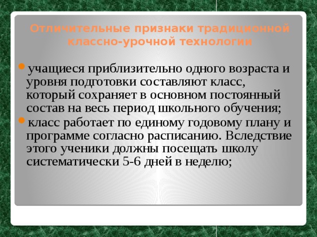 Отличительные признаки традиционной классно-урочной технологии учащиеся приблизительно одного возраста и уровня подготовки составляют класс, который сохраняет в основном постоянный состав на весь период школьного обучения; класс работает по единому годовому плану и программе согласно расписанию. Вследствие этого ученики должны посещать школу систематически 5-6 дней в неделю;  