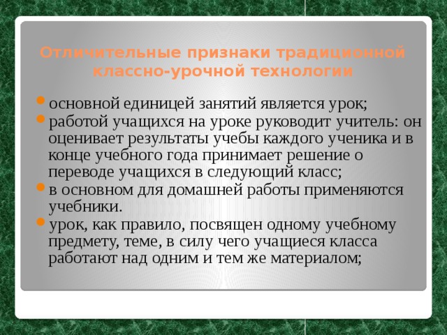 Отличительные признаки традиционной классно-урочной технологии основной единицей занятий является урок; работой учащихся на уроке руководит учитель: он оценивает результаты учебы каждого ученика и в конце учебного года принимает решение о переводе учащихся в следующий класс; в основном для домашней работы применяются учебники. урок, как правило, посвящен одному учебному предмету, теме, в силу чего учащиеся класса работают над одним и тем же материалом; 