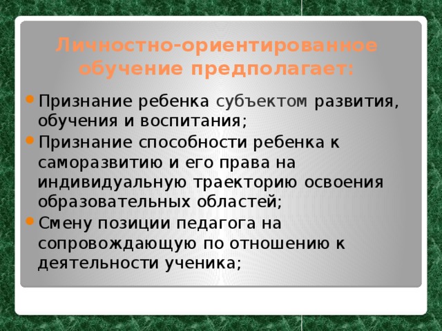 Личностно-ориентированное обучение предполагает: Признание ребенка субъектом развития, обучения и воспитания; Признание способности ребенка к саморазвитию и его права на индивидуальную траекторию освоения образовательных областей; Смену позиции педагога на сопровождающую по отношению к деятельности ученика; 