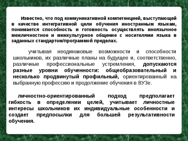 Известно, что под коммуникативной компетенцией, выступающей в качестве интегративной цели обучения иностранным языкам, понимается способность и готовность осуществлять иноязычное межличностное и межкультурное общение с носителями языка в заданных стандартом/программой пределах.  учитывая неодинаковые возможности и способности школьников, их различные планы на будущее и, соответственно, различные профессиональные устремления, допускаются разные уровни обученности: общеобразовательный и несколько продвинутый профильный, ориентированный на выбранную профессию и продолжение обучения в ВУЗе. личностно-ориентированный подход предполагает гибкость в определении целей, учитывает личностные интересы школьников их индивидуальные особенности и создает предпосылки для большей результативности обучения. 