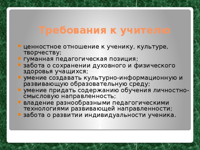 Требования к учителю ценностное отношение к ученику, культуре, творчеству; гуманная педагогическая позиция; забота о сохранении духовного и физического здоровья учащихся; умение создавать культурно-информационную и развивающую образовательную среду; умение придать содержанию обучения личностно-смысловую направленность; владение разнообразными педагогическими технологиями развивающей направленности; забота о развитии индивидуальности ученика. 