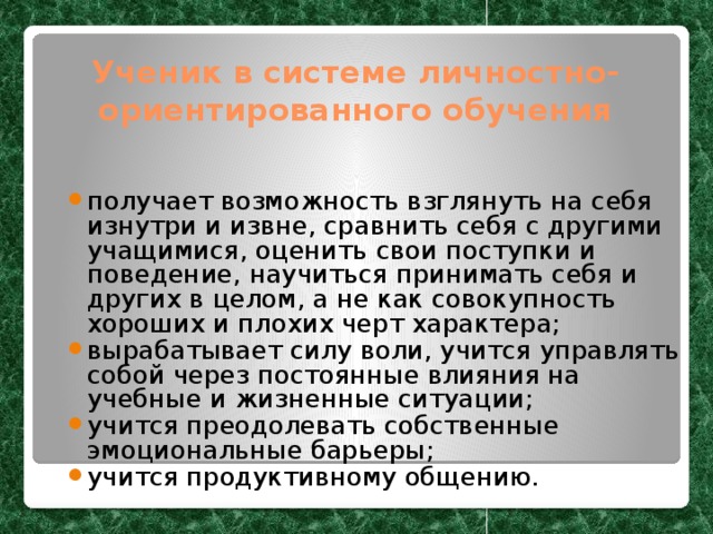 Ученик в системе личностно-ориентированного обучения получает возможность взглянуть на себя изнутри и извне, сравнить себя с другими учащимися, оценить свои поступки и поведение, научиться принимать себя и других в целом, а не как совокупность хороших и плохих черт характера; вырабатывает силу воли, учится управлять собой через постоянные влияния на учебные и жизненные ситуации; учится преодолевать собственные эмоциональные барьеры; учится продуктивному общению. 