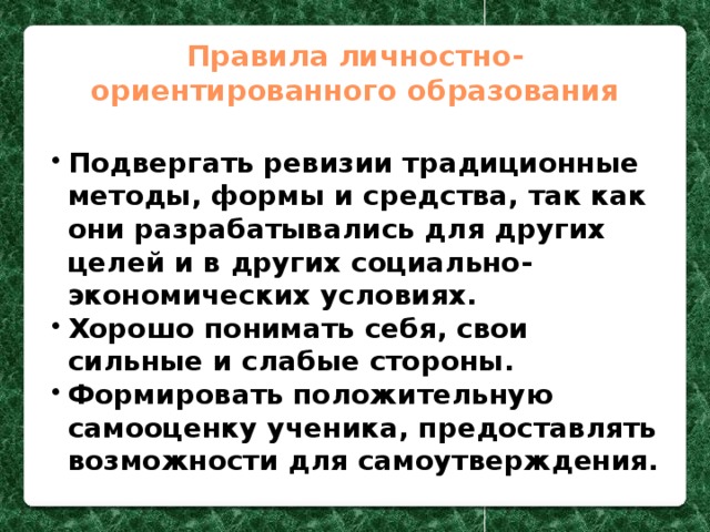 Правила личностно-ориентированного образования Подвергать ревизии традиционные методы, формы и средства, так как они разрабатывались для других целей и в других социально-экономических условиях. Хорошо понимать себя, свои сильные и слабые стороны. Формировать положительную самооценку ученика, предоставлять возможности для самоутверждения.  Подвергать ревизии традиционные методы, формы и средства, так как они разрабатывались для других целей и в других социально-экономических условиях. Хорошо понимать себя, свои сильные и слабые стороны. Формировать положительную самооценку ученика, предоставлять возможности для самоутверждения.  