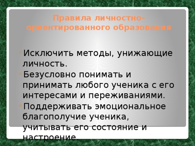 Правила личностно-ориентированного образования Исключить методы, унижающие личность. Безусловно понимать и принимать любого ученика с его интересами и переживаниями. Поддерживать эмоциональное благополучие ученика, учитывать его состояние и настроение. Исключить методы, унижающие личность. Безусловно понимать и принимать любого ученика с его интересами и переживаниями. Поддерживать эмоциональное благополучие ученика, учитывать его состояние и настроение. 