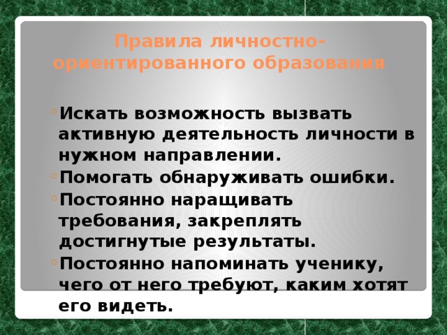 Правила личностно-ориентированного образования Искать возможность вызвать активную деятельность личности в нужном направлении. Помогать обнаруживать ошибки. Постоянно наращивать требования, закреплять достигнутые результаты. Постоянно напоминать ученику, чего от него требуют, каким хотят его видеть. Искать возможность вызвать активную деятельность личности в нужном направлении. Помогать обнаруживать ошибки. Постоянно наращивать требования, закреплять достигнутые результаты. Постоянно напоминать ученику, чего от него требуют, каким хотят его видеть.  