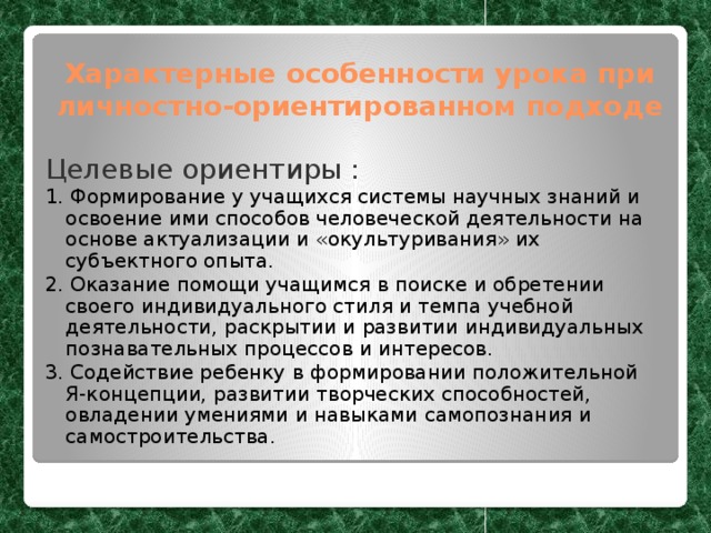 Характерные особенности урока при личностно-ориентированном подходе Целевые ориентиры : 1. Формирование у учащихся системы научных знаний и освоение ими способов человеческой деятельности на основе актуализации и «окультуривания» их субъектного опыта. 2. Оказание помощи учащимся в поиске и обретении своего индивидуального стиля и темпа учебной деятельности, раскрытии и развитии индивидуальных познавательных процессов и интересов. 3. Содействие ребенку в формировании положительной Я-концепции, развитии творческих способностей, овладении умениями и навыками самопознания и самостроительства. 