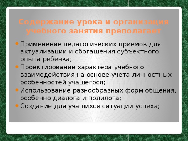 Содержание урока и организация учебного занятия преполагает Применение педагогических приемов для актуализации и обогащения субъектного опыта ребенка; Проектирование характера учебного взаимодействия на основе учета личностных особенностей учащегося; Использование разнообразных форм общения, особенно диалога и полилога; Создание для учащихся ситуации успеха; 
