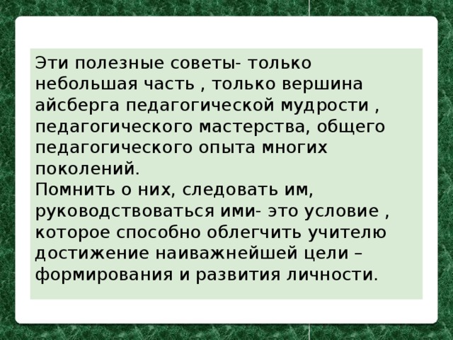 Эти полезные советы- только небольшая часть , только вершина айсберга педагогической мудрости , педагогического мастерства, общего педагогического опыта многих поколений. Помнить о них, следовать им, руководствоваться ими- это условие , которое способно облегчить учителю достижение наиважнейшей цели – формирования и развития личности. 