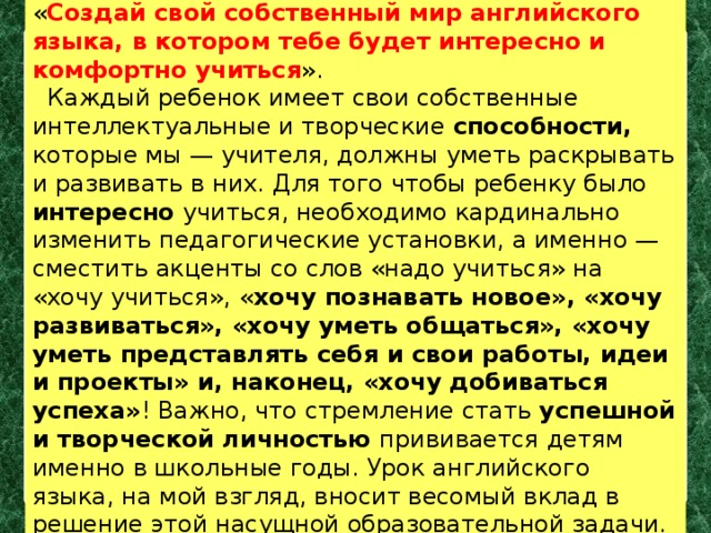 « Создай свой собственный мир английского языка, в котором тебе будет интересно и комфортно учиться ».  Каждый ребенок имеет свои собственные интеллектуальные и творческие способности, которые мы — учителя, должны уметь раскрывать и развивать в них. Для того чтобы ребенку было интересно учиться, необходимо кардинально изменить педагогические установки, а именно — сместить акценты со слов «надо учиться» на «хочу учиться», « хочу познавать новое», «хочу развиваться», «хочу уметь общаться», «хочу уметь представлять себя и свои работы, идеи и проекты» и, наконец, «хочу добиваться успеха» ! Важно, что стремление стать успешной и творческой личностью прививается детям именно в школьные годы. Урок английского языка, на мой взгляд, вносит весомый вклад в решение этой насущной образовательной задачи. 
