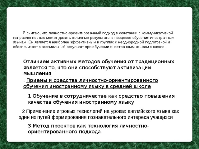 Я считаю, что личностно-ориентированный подход в сочетании с коммуникативкой направленностью может давать отличные результаты в процессе обучения иностранным языкам. Он является наиболее эффективным в группах с неоднородной подготовкой и обеспечивает максимальный результат при обучении иностранным языкам в школе. Отличием активных методов обучения от традиционных является то, что они способствуют активизации мышления . Приемы и средства личностно-ориентированного обучения иностранному языку в средней школе 1 Обучение в сотрудничестве как средство повышения качества обучения иностранному языку 2 Применение игровых технологий на уроках английского языка как один из путей формирования познавательного интереса учащихся 3 Метод проектов как технология личностно-ориентированного подхода 