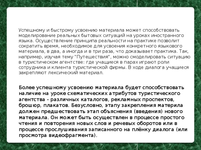 Успешному и быстрому усвоению материала может способствовать моделирование реальных бытовых ситуаций на уроках иностранного языка. Осуществление принципа реальности на практике позволит сократить время, необходимое для усвоения конкретного языкового материала, в два, а иногда и в три раза, что доказывает практика. Так, например, изучая тему 