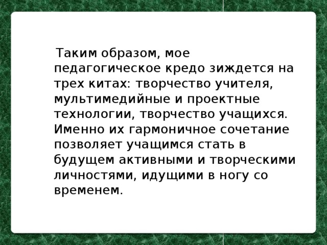  Таким образом, мое педагогическое кредо зиждется на трех китах: творчество учителя, мультимедийные и проектные технологии, творчество учащихся. Именно их гармоничное сочетание позволяет учащимся стать в будущем активными и творческими личностями, идущими в ногу со временем. 