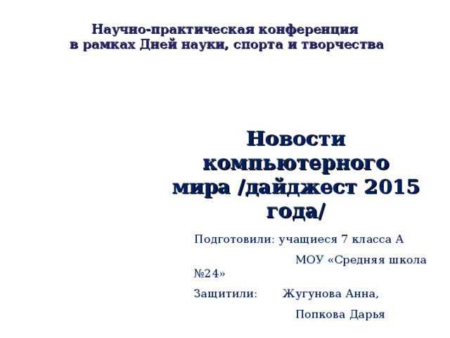 Научно-практическая конференция  в рамках Дней науки, спорта и творчества Новости компьютерного мира /дайджест 2015 года/ Подготовили: учащиеся 7 класса А  МОУ «Средняя школа №24» Защитили: Жугунова Анна,  Попкова Дарья 