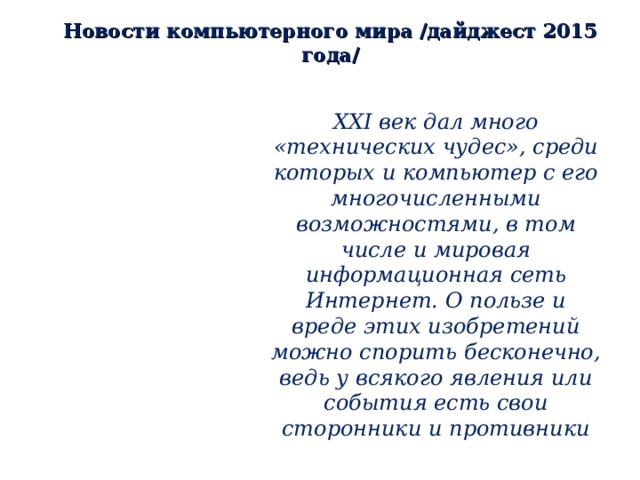 Новости компьютерного мира /дайджест 2015 года/ ХХ I век дал много «технических чудес», среди которых и компьютер с его многочисленными возможностями, в том числе и мировая информационная сеть Интернет. О пользе и вреде этих изобретений можно спорить бесконечно, ведь у всякого явления или события есть свои сторонники и противники 