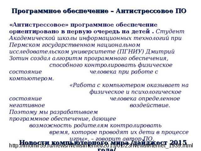 Программное обеспечение – Антистрессовое ПО «Антистрессовое» программное обеспечение ориентировано в первую очередь на детей . Студент Академической школы информационных технологий при Пермском государственном национальном исследовательском университете (ПГНИУ) Дмитрий Зотин создал алгоритм программного обеспечения,    способного контролировать физическое состояние    человека при работе с компьютером.     «Работа с компьютером оказывает на     физическое и психологическое состояние     человека определенное негативное      воздействие. Поэтому мы разрабатываем     программное обеспечение, дающее      возможность родителям контролировать     время, которое проводят их дети в процессе    игры», – говорит автор ПО.  http://infomir59.ru/news/NewsInternet/2015/01/23/NewsInternet_1939.html Новости компьютерного мира /дайджест 2015 года/ 