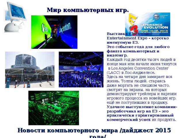 Мир компьютерных игр. Выставка Electronic Entertainment Expo – коротко именуемую E3. Это событие года для любого фаната компьютерных и видеоигр.  Каждый год десятки тысяч людей в конце мая или начале июня тянутся  в Los Angeles Convention Center (LACC) в Лос-Анджелесе. Здесь на четыре дня замирает вся жизнь. Толпы людей, стараясь даже моргать не слишком часто, смотрят на экраны, на которых демонстрируют трейлеры и нарезки игрового процесса из новейших игр, ещё не поступивших в продажу. Удачное выступление компании-разработчика игр на Е3 – это практически гарантированный коммерческий успех их продукта. Новости компьютерного мира /дайджест 2015 года/ 