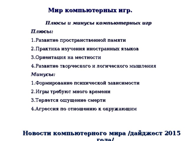 Мир компьютерных игр. Плюсы и минусы компьютерных игр Плюсы: Развитие пространственной памяти Практика изучения иностранных языков Ориентация на местности Развитие творческого и логического мышления Минусы: Формирование психической зависимости Игры требуют много времени Теряется ощущение смерти Агрессия по отношению к окружающим Новости компьютерного мира /дайджест 2015 года/ 