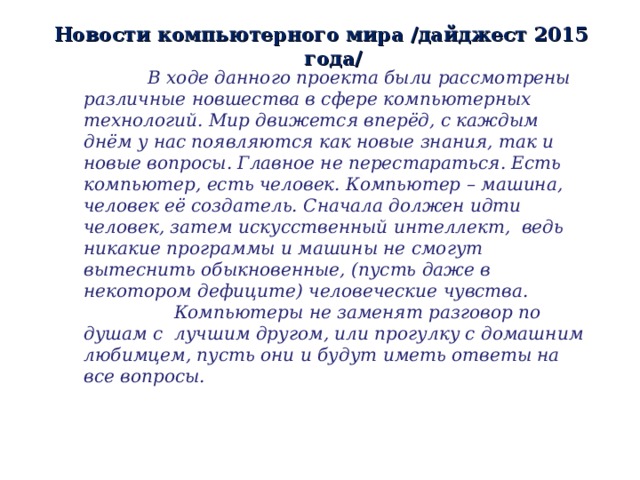 Новости компьютерного мира /дайджест 2015 года/  В ходе данного проекта были рассмотрены различные новшества в сфере компьютерных технологий. Мир движется вперёд, с каждым днём у нас появляются как новые знания, так и новые вопросы. Главное не перестараться. Есть компьютер, есть человек. Компьютер – машина, человек её создатель. Сначала должен идти человек, затем искусственный интеллект, ведь никакие программы и машины не смогут вытеснить обыкновенные, (пусть даже в некотором дефиците) человеческие чувства.  Компьютеры не заменят разговор по душам с лучшим другом, или прогулку с домашним любимцем, пусть они и будут иметь ответы на все вопросы. 