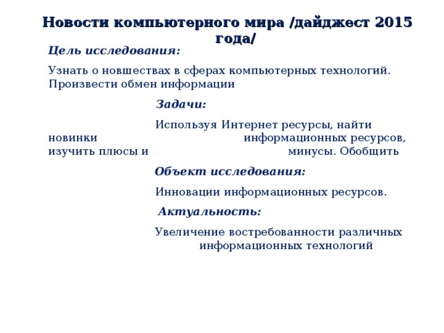 Новости компьютерного мира /дайджест 2015 года/ Цель исследования: Узнать о новшествах в сферах компьютерных технологий. Произвести обмен информации    Задачи:    Используя Интернет ресурсы, найти новинки    информационных ресурсов, изучить плюсы и    минусы. Обобщить     Объект исследования:    Инновации информационных ресурсов.    Актуальность:    Увеличение востребованности различных    информационных технологий 