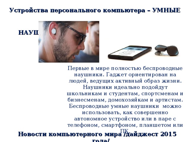 Устройства персонального компьютера – УМНЫЕ  НАУШНИКИ Первые в мире полностью беспроводные наушники. Гаджет ориентирован на людей, ведущих активный образ жизни. Наушники идеально подойдут школьникам и студентам, спортсменам и бизнесменам, домохозяйкам и артистам. Беспроводные умные наушники можно использовать, как совершенно автономное устройство или в паре с телефоном, смартфоном, планшетом или ПК. Новости компьютерного мира /дайджест 2015 года/ 