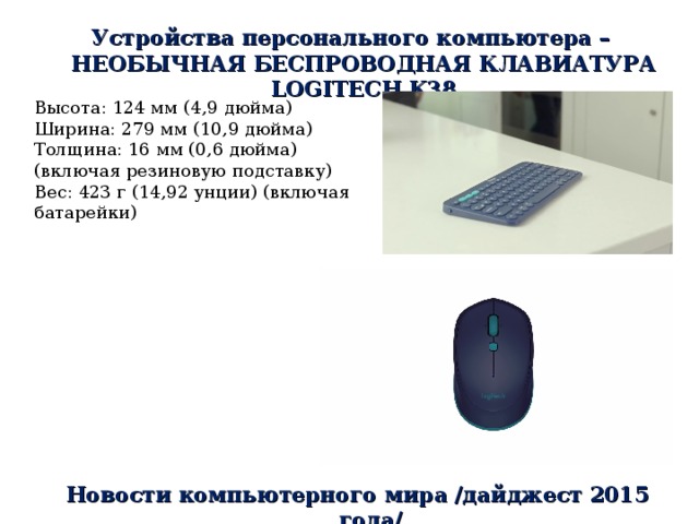 Устройства персонального компьютера – НЕОБЫЧНАЯ БЕСПРОВОДНАЯ КЛАВИАТУРА LOGITECH K38 Высота: 124 мм (4,9 дюйма) Ширина: 279 мм (10,9 дюйма) Толщина: 16 мм (0,6 дюйма) (включая резиновую подставку) Вес: 423 г (14,92 унции) (включая батарейки) Новости компьютерного мира /дайджест 2015 года/ 