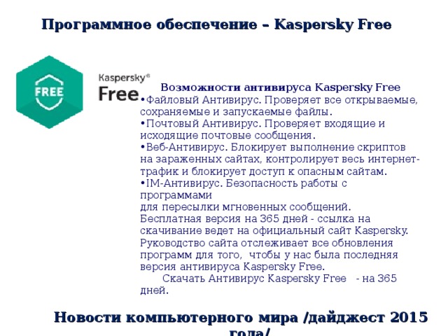 Программное обеспечение – Kaspersky Free  Возможности антивируса Kaspersky Free Файловый Антивирус. Проверяет все открываемые, сохраняемые и запускаемые файлы. Почтовый Антивирус. Проверяет входящие и исходящие почтовые сообщения. Веб-Антивирус. Блокирует выполнение скриптов на зараженных сайтах, контролирует весь интернет-трафик и блокирует доступ к опасным сайтам. IM-Антивирус. Безопасность работы с программами для пересылки мгновенных сообщений. Бесплатная версия на 365 дней - ссылка на скачивание ведет на официальный сайт Kaspersky. Руководство сайта отслеживает все обновления программ для того, чтобы у нас была последняя версия антивируса Kaspersky Free.      Скачать Антивирус Kaspersky Free - на 365 дней. Новости компьютерного мира /дайджест 2015 года/ 