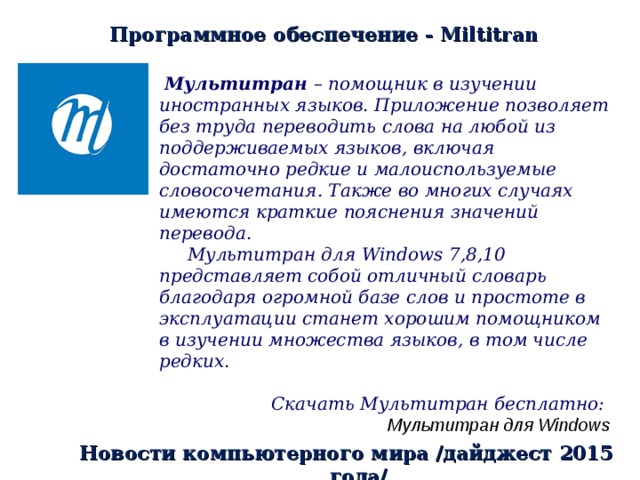 Программное обеспечение - Miltitran   Мультитран – помощник в изучении иностранных языков. Приложение позволяет без труда переводить слова на любой из поддерживаемых языков, включая достаточно редкие и малоиспользуемые словосочетания. Также во многих случаях имеются краткие пояснения значений перевода.  Мультитран для Windows 7,8,10 представляет собой отличный словарь благодаря огромной базе слов и простоте в эксплуатации станет хорошим помощником в изучении множества языков, в том числе редких.  Скачать Мультитран бесплатно:   Мультитран для Windows  Новости компьютерного мира /дайджест 2015 года/ 