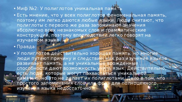 Миф №2: У полиглотов уникальная память Есть мнение, что у всех полиглотов феноменальная память, поэтому им легко даются любые языки. Люди считают, что полиглоты с первого же раза запоминают значения абсолютно всех незнакомых слов и грамматические конструкции, поэтому впоследствии легко говорят на изучаемом языке. Правда: У полиглотов действительно хорошая память, но многие люди путают причину и следствие: как раз изучение языков развивает память, а не уникальные врожденные способности дают возможность учить язык. Действительно, есть люди, которые могут похвастаться уникальной памятью, но это не делает их полиглотами. Дело в том, что простого запоминания слов или фраз для полноценного изучения языка недостаточно. 