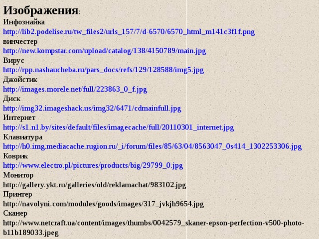Изображения : Инфознайка http://lib2.podelise.ru/tw_files2/urls_157/7/d-6570/6570_html_m141c3f1f.png винчестер http://new.kompstar.com/upload/catalog/138/4150789/main.jpg Вирус http://rpp.nashaucheba.ru/pars_docs/refs/129/128588/img5.jpg Джойстик http://images.morele.net/full/223863_0_f.jpg Диск http://img32.imageshack.us/img32/6471/cdmainfull.jpg Интернет http://s1.n1.by/sites/default/files/imagecache/full/20110301_internet.jpg Клавиатура http://h0.img.mediacache.rugion.ru/_i/forum/files/85/63/04/8563047_0s414_1302253306.jpg Коврик http://www.electro.pl/pictures/products/big/29799_0.jpg Монитор http://gallery.ykt.ru/galleries/old/reklamachat/983102.jpg Принтер http://navolyni.com/modules/goods/images/317_jvkjh9654.jpg Сканер http://www.netcraft.ua/content/images/thumbs/0042579_skaner-epson-perfection-v500-photo-b11b189033.jpeg 