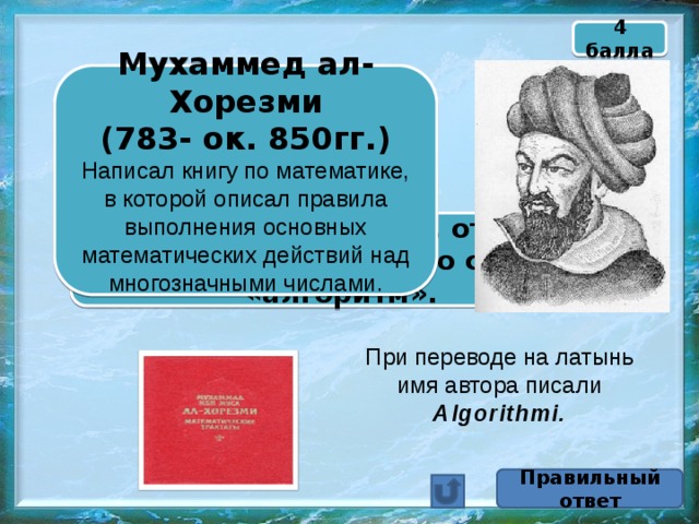 4 балла Мухаммед ал-Хорезми  (783- ок. 850гг.) Написал книгу по математике, в которой описал правила выполнения основных математических действий над многозначными числами.  Назовите математика, от имени которого произошло слово «алгоритм». При переводе на латынь имя автора писали Algorithmi. Правильный ответ 