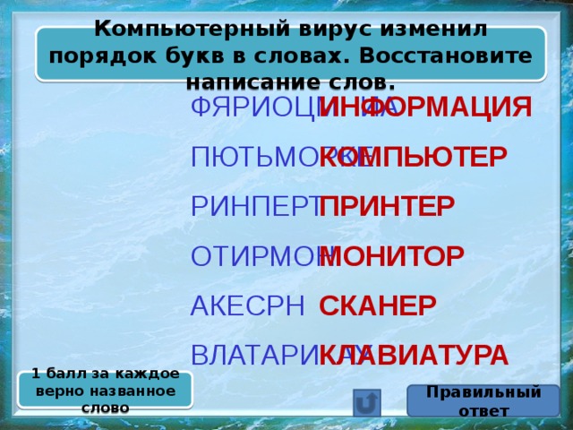 Компьютерный вирус изменил порядок букв в словах. Восстановите написание слов. ИНФОРМАЦИЯ ФЯРИОЦМНИА  ПЮТЬМОРКЕ КОМПЬЮТЕР  РИНПЕРТ ПРИНТЕР  МОНИТОР ОТИРМОН  СКАНЕР АКЕСРН  ВЛАТАРИКАУ КЛАВИАТУРА 1 балл за каждое верно названное слово Правильный ответ 
