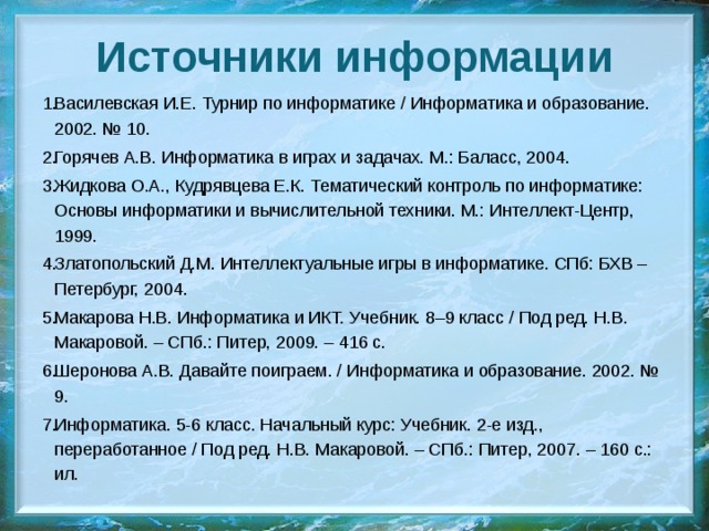 Источники информации Василевская И.Е. Турнир по информатике / Информатика и образование. 2002. № 10. Горячев А.В. Информатика в играх и задачах. М.: Баласс, 2004. Жидкова О.А., Кудрявцева Е.К. Тематический контроль по информатике: Основы информатики и вычислительной техники. М.: Интеллект-Центр, 1999. Златопольский Д.М. Интеллектуальные игры в информатике. СПб: БХВ – Петербург, 2004. Макарова Н.В. Информатика и ИКТ. Учебник. 8–9 класс / Под ред. Н.В. Макаровой. – СПб.: Питер, 2009. – 416 с. Шеронова А.В. Давайте поиграем. / Информатика и образование. 2002. № 9. Информатика. 5-6 класс. Начальный курс: Учебник. 2-е изд., переработанное / Под ред. Н.В. Макаровой. – СПб.: Питер, 2007. – 160 с.: ил. 