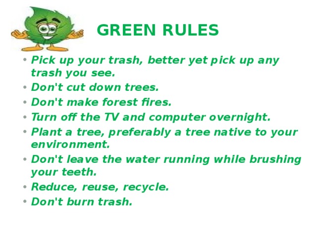 GREEN RULES Pick up your trash, better yet pick up any trash you see. Don't cut down trees.  Don't make forest fires. Turn off the TV and computer overnight.  Plant a tree, preferably a tree native to your environment. Don't leave the water running while brushing your teeth. Reduce, reuse, recycle. Don't burn trash. 