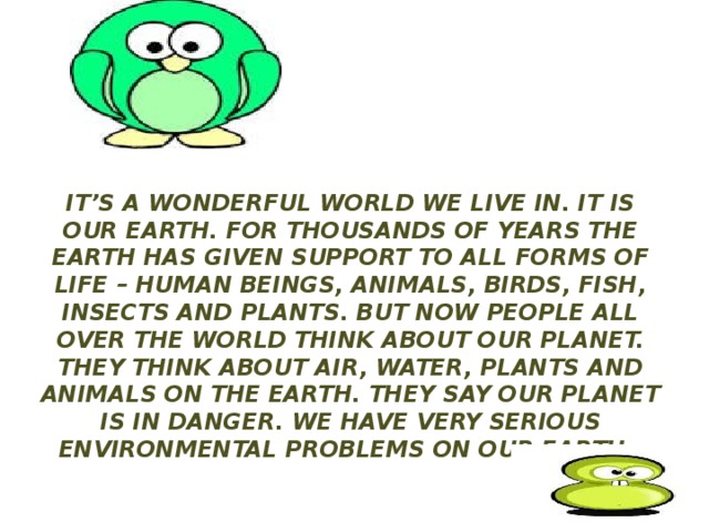 It’s a wonderful world we live in. It is our Earth. For thousands of years the Earth has given support to all forms of life – human beings, animals, birds, fish, insects and plants. But now people all over the world think about our planet. They think about air, water, plants and animals on the Earth. They say our planet is in danger. We have very serious environmental problems on our Earth. 
