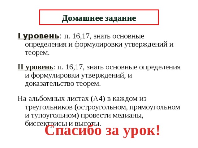 Домашнее задание I уровень : п. 16,17, знать основные определения и формулировки утверждений и теорем. II уровень : п. 16,17, знать основные определения и формулировки утверждений, и доказательство теорем. На альбомных листах (А4) в каждом из треугольников (остроугольном, прямоугольном и тупоугольном) провести медианы, биссектрисы и высоты. Спасибо за урок! 6 